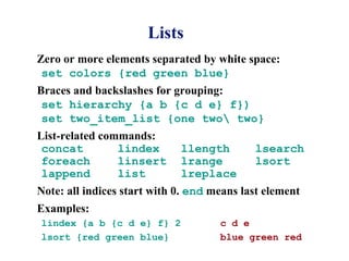 Lists
Zero or more elements separated by white space:
 set colors {red green blue}
Braces and backslashes for grouping:
 set hierarchy {a b {c d e} f})
 set two_item_list {one two two}
List-related commands:
 concat         lindex       llength        lsearch
 foreach        linsert      lrange         lsort
 lappend        list         lreplace
Note: all indices start with 0. end means last element
Examples:
lindex {a b {c d e} f} 2             c d e
lsort {red green blue}               blue green red
 