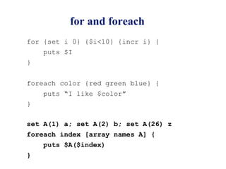 for and foreach
for {set i 0} {$i<10} {incr i} {
    puts $I
}


foreach color {red green blue} {
    puts “I like $color”
}

set A(1) a; set A(2) b; set A(26) z
foreach index [array names A] {
    puts $A($index)
}
 