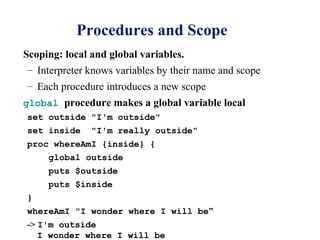 Procedures and Scope
Scoping: local and global variables.
 – Interpreter knows variables by their name and scope
– Each procedure introduces a new scope
global procedure makes a global variable local
set outside "I'm outside"
set inside     "I'm really outside"
proc whereAmI {inside} {
     global outside
     puts $outside
     puts $inside
}
whereAmI "I wonder where I will be"
-> I'm outside
   I wonder where I will be
 