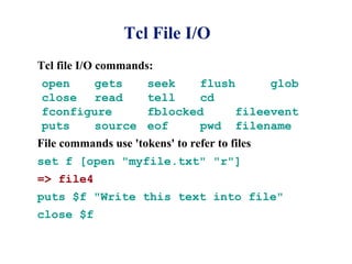 Tcl File I/O
Tcl file I/O commands:
open   gets           seek    flush      glob
close  read           tell    cd
fconfigure            fblocked      fileevent
puts   source         eof     pwd filename
File commands use 'tokens' to refer to files
set f [open "myfile.txt" "r"]
=> file4
puts $f "Write this text into file"
close $f
 