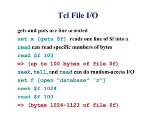 Tcl File I/O
gets and puts are line oriented
set x [gets $f] reads one line of $f into x
read can read specific numbers of bytes
read $f 100
=> (up to 100 bytes of file $f)
seek, tell, and read can do random-access I/O
set f [open "database" "r"]
seek $f 1024
read $f 100
=> (bytes 1024-1123 of file $f)
 