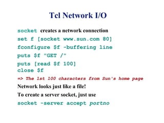 Tcl Network I/O
socket creates a network connection
set f [socket www.sun.com 80]
fconfigure $f -buffering line
puts $f "GET /"
puts [read $f 100]
close $f
=> The 1st 100 characters from Sun's home page
Network looks just like a file!
To create a server socket, just use
socket -server accept portno
 