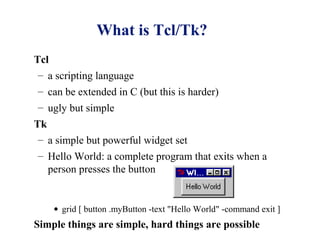 What is Tcl/Tk?
Tcl
 – a scripting language
– can be extended in C (but this is harder)
– ugly but simple
Tk
 – a simple but powerful widget set
– Hello World: a complete program that exits when a
  person presses the button


    • grid [ button .myButton -text "Hello World" -command exit ]
Simple things are simple, hard things are possible
 