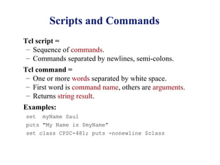 Scripts and Commands
Tcl script =
 – Sequence of commands.
 – Commands separated by newlines, semi-colons.
Tcl command =
 – One or more words separated by white space.
 – First word is command name, others are arguments.
 – Returns string result.
Examples:
set   myName Saul
puts "My Name is $myName”
set class CPSC-481; puts -nonewline $class
 