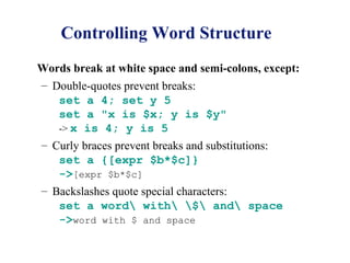 Controlling Word Structure
Words break at white space and semi-colons, except:
– Double-quotes prevent breaks:
   set a 4; set y 5
   set a "x is $x; y is $y"
   -> x is 4; y is 5
– Curly braces prevent breaks and substitutions:
   set a {[expr $b*$c]}
   ->[expr $b*$c]
– Backslashes quote special characters:
   set a word with $ and space
   ->word with $ and space
 