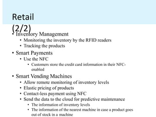 Retail
(2/2)
• Inventory Management
• Monitoring the inventory by the RFID readers
• Tracking the products
• Smart Payments
• Use the NFC
• Customers store the credit card information in their NFC-
enabled
• Smart Vending Machines
• Allow remote monitoring of inventory levels
• Elastic pricing of products
• Contact-less payment using NFC
• Send the data to the cloud for predictive maintenance
• The information of inventory levels
• The information of the nearest machine in case a product goes
out of stock in a machine
 