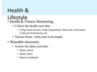 Health &
Lifestyle
• Health & Fitness Monitoring
• Collect the health-care data
• Using some sensors: body temperature, heart rate, movement
(with accelerometers), etc.
• Various forms : belts and wrist-bands
• Wearable electronic
• Assists the daily activities
• Smart watch
• Smart shoes
• Smart wristbands
 