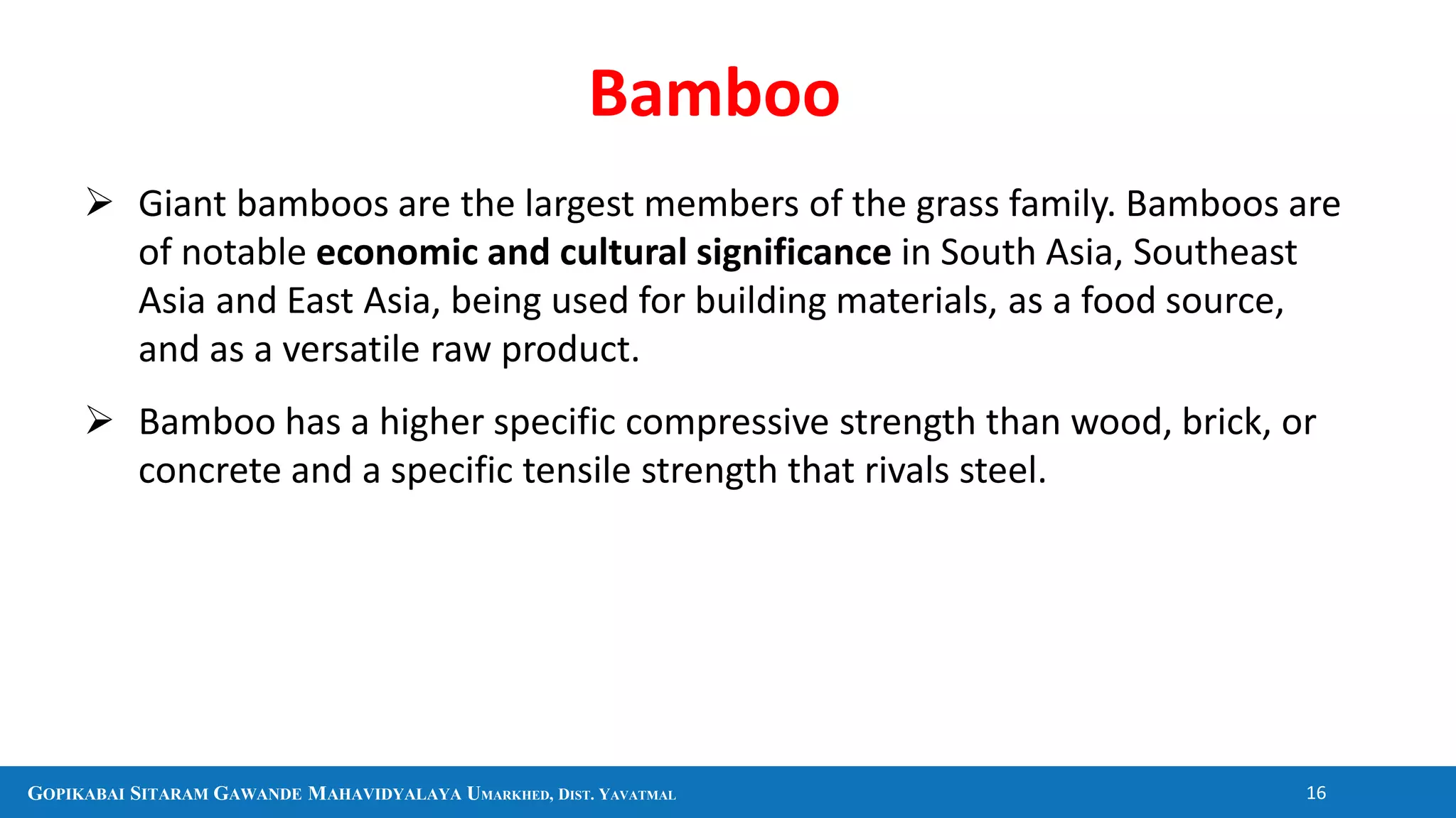 GOPIKABAI SITARAM GAWANDE MAHAVIDYALAYA UMARKHED, DIST. YAVATMAL 16
Bamboo
 Giant bamboos are the largest members of the grass family. Bamboos are
of notable economic and cultural significance in South Asia, Southeast
Asia and East Asia, being used for building materials, as a food source,
and as a versatile raw product.
 Bamboo has a higher specific compressive strength than wood, brick, or
concrete and a specific tensile strength that rivals steel.
 