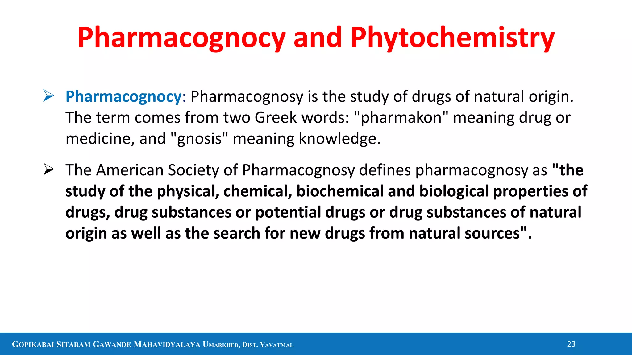 GOPIKABAI SITARAM GAWANDE MAHAVIDYALAYA UMARKHED, DIST. YAVATMAL 23
 Pharmacognocy: Pharmacognosy is the study of drugs of natural origin.
The term comes from two Greek words: "pharmakon" meaning drug or
medicine, and "gnosis" meaning knowledge.
 The American Society of Pharmacognosy defines pharmacognosy as "the
study of the physical, chemical, biochemical and biological properties of
drugs, drug substances or potential drugs or drug substances of natural
origin as well as the search for new drugs from natural sources".
Pharmacognocy and Phytochemistry
 