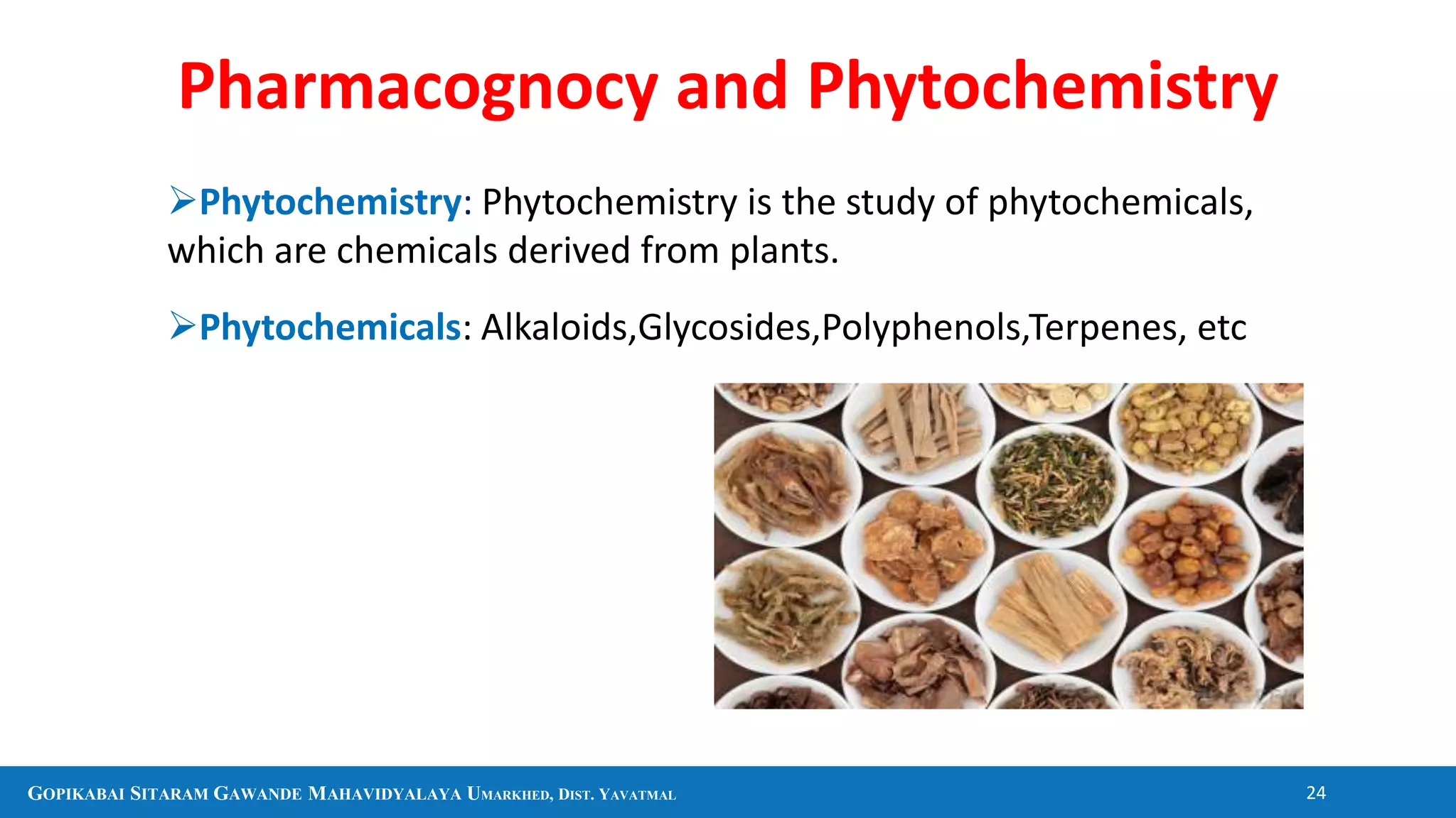 GOPIKABAI SITARAM GAWANDE MAHAVIDYALAYA UMARKHED, DIST. YAVATMAL 24
Phytochemistry: Phytochemistry is the study of phytochemicals,
which are chemicals derived from plants.
Phytochemicals: Alkaloids,Glycosides,Polyphenols,Terpenes, etc
Pharmacognocy and Phytochemistry
 