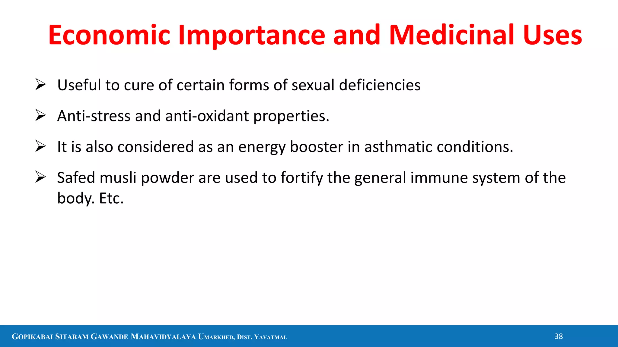 GOPIKABAI SITARAM GAWANDE MAHAVIDYALAYA UMARKHED, DIST. YAVATMAL 38
 Useful to cure of certain forms of sexual deficiencies
 Anti-stress and anti-oxidant properties.
 It is also considered as an energy booster in asthmatic conditions.
 Safed musli powder are used to fortify the general immune system of the
body. Etc.
Economic Importance and Medicinal Uses
 