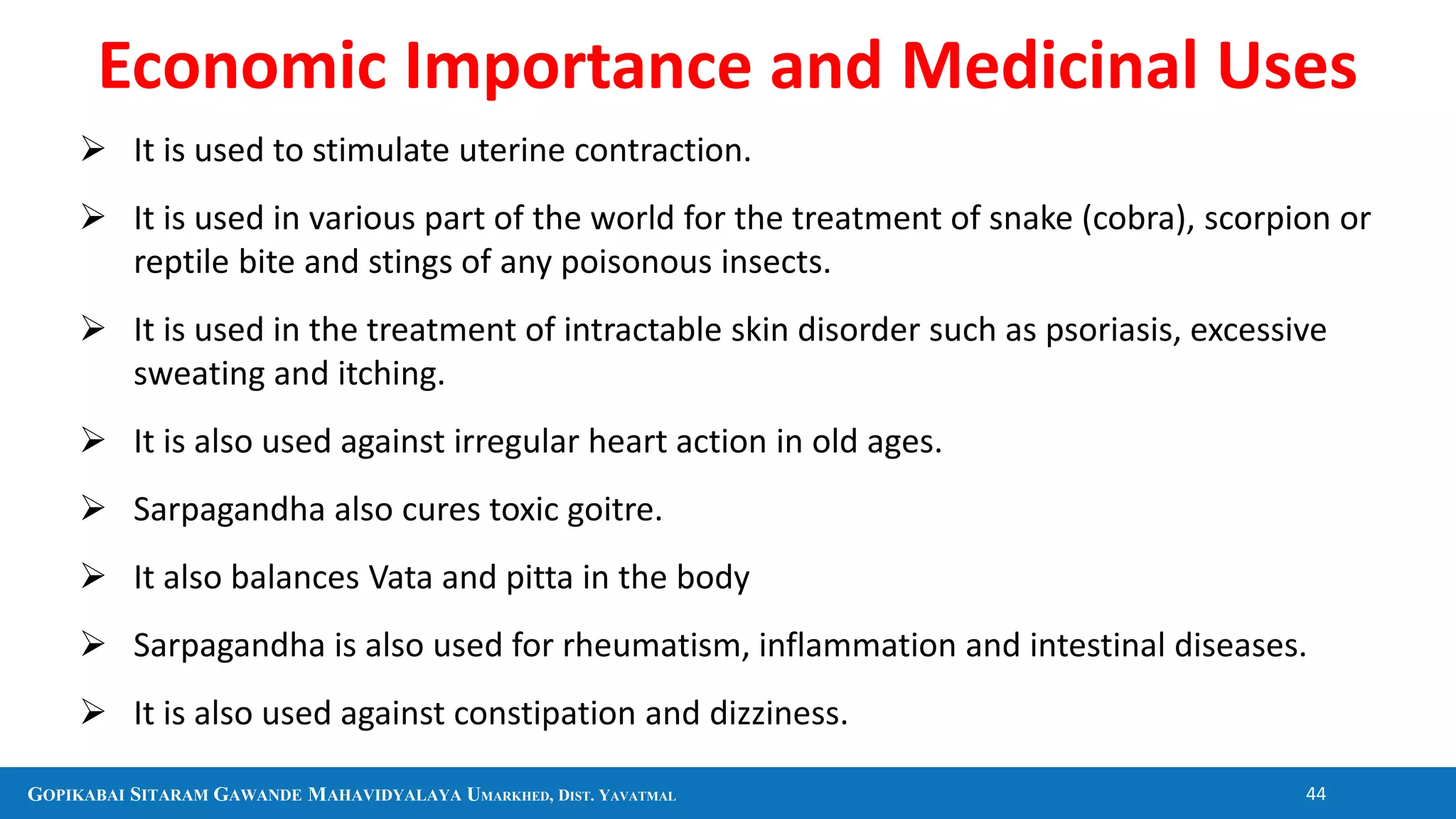 GOPIKABAI SITARAM GAWANDE MAHAVIDYALAYA UMARKHED, DIST. YAVATMAL 44
 It is used to stimulate uterine contraction.
 It is used in various part of the world for the treatment of snake (cobra), scorpion or
reptile bite and stings of any poisonous insects.
 It is used in the treatment of intractable skin disorder such as psoriasis, excessive
sweating and itching.
 It is also used against irregular heart action in old ages.
 Sarpagandha also cures toxic goitre.
 It also balances Vata and pitta in the body
 Sarpagandha is also used for rheumatism, inflammation and intestinal diseases.
 It is also used against constipation and dizziness.
Economic Importance and Medicinal Uses
 