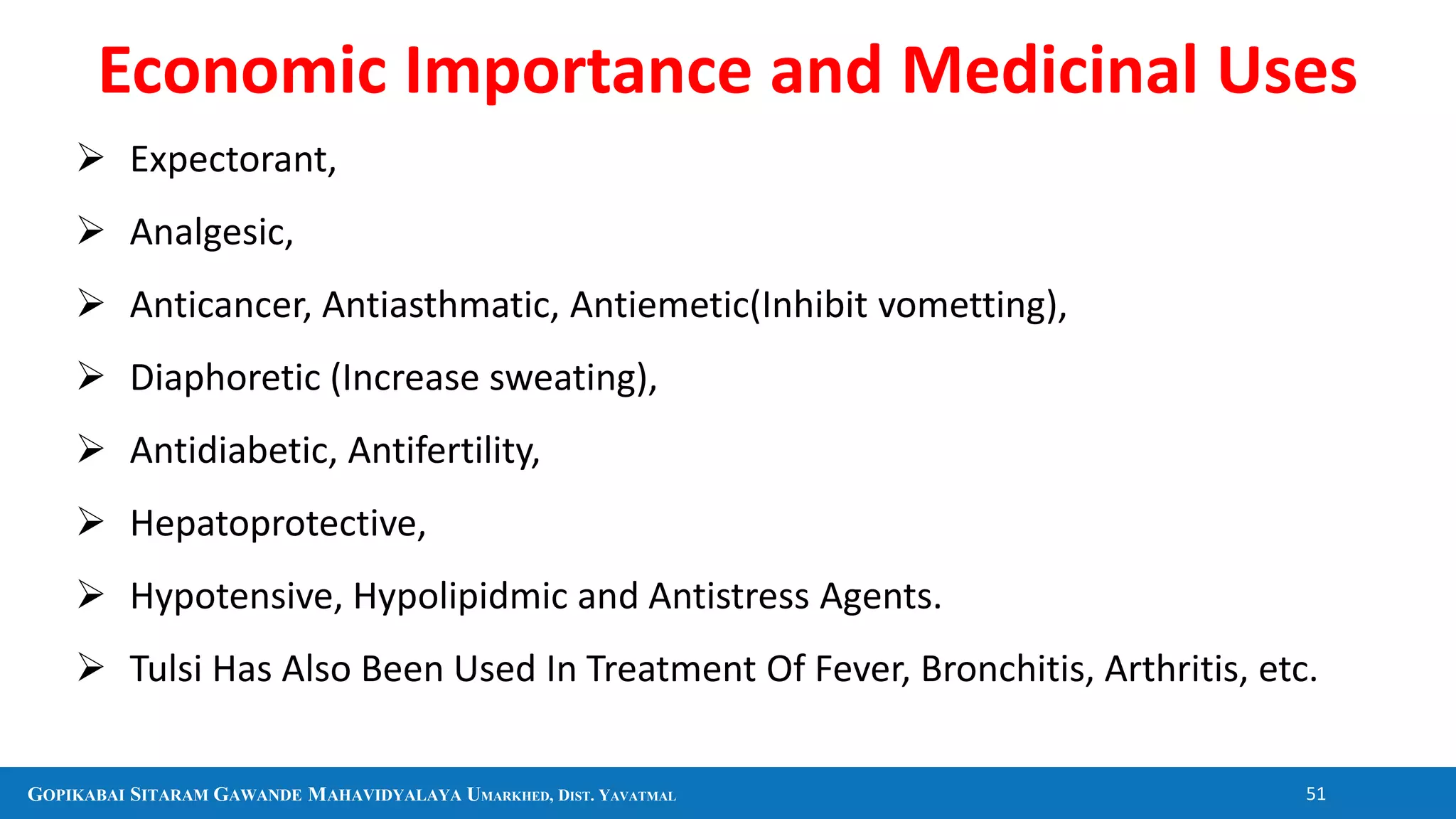 GOPIKABAI SITARAM GAWANDE MAHAVIDYALAYA UMARKHED, DIST. YAVATMAL 51
 Expectorant,
 Analgesic,
 Anticancer, Antiasthmatic, Antiemetic(Inhibit vometting),
 Diaphoretic (Increase sweating),
 Antidiabetic, Antifertility,
 Hepatoprotective,
 Hypotensive, Hypolipidmic and Antistress Agents.
 Tulsi Has Also Been Used In Treatment Of Fever, Bronchitis, Arthritis, etc.
Economic Importance and Medicinal Uses
 
