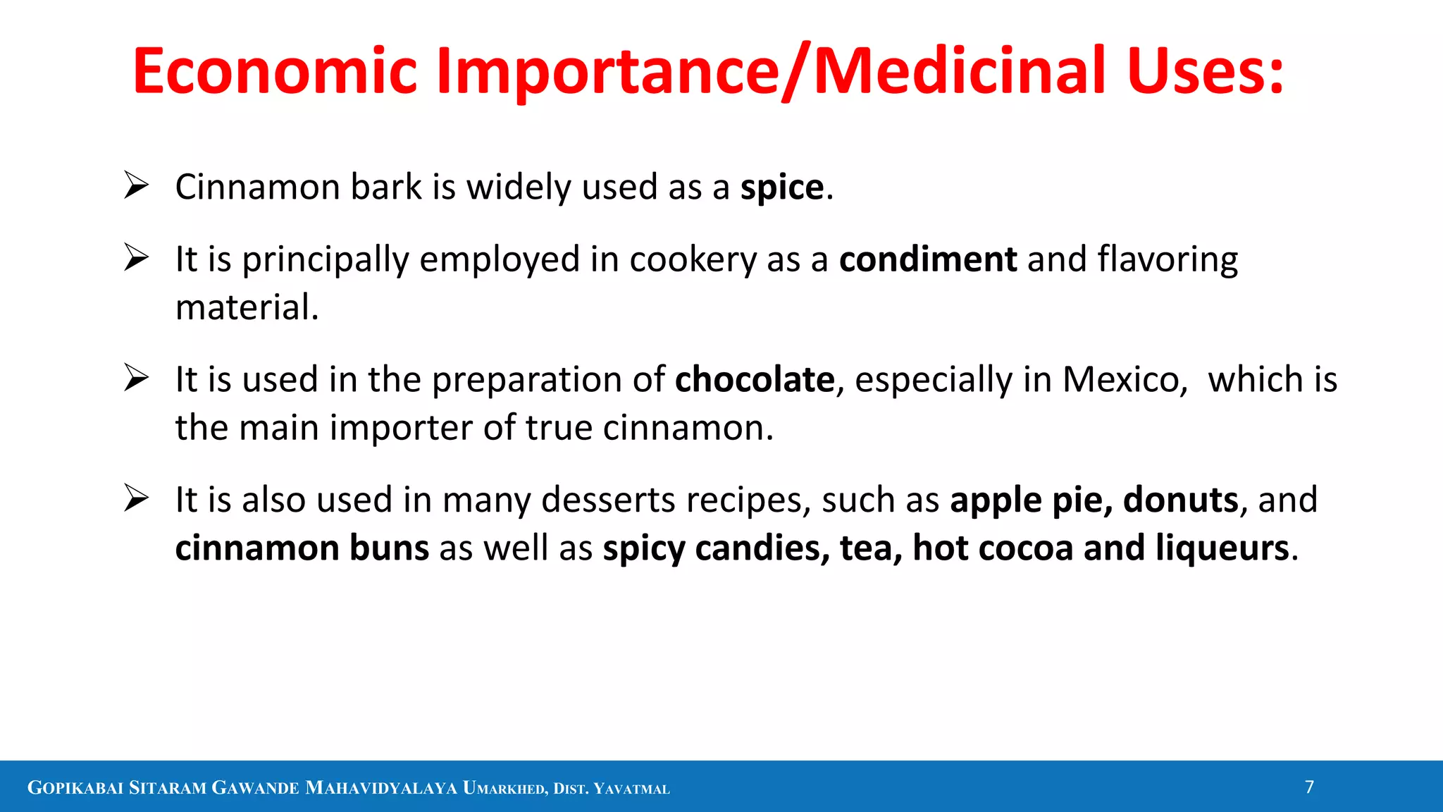 GOPIKABAI SITARAM GAWANDE MAHAVIDYALAYA UMARKHED, DIST. YAVATMAL 7
 Cinnamon bark is widely used as a spice.
 It is principally employed in cookery as a condiment and flavoring
material.
 It is used in the preparation of chocolate, especially in Mexico, which is
the main importer of true cinnamon.
 It is also used in many desserts recipes, such as apple pie, donuts, and
cinnamon buns as well as spicy candies, tea, hot cocoa and liqueurs.
Economic Importance/Medicinal Uses:
 