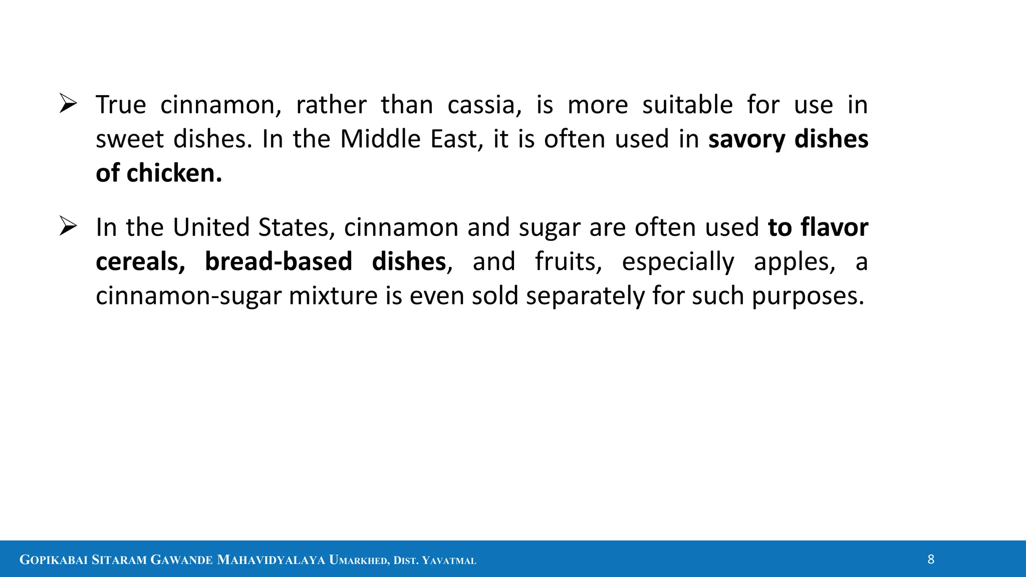GOPIKABAI SITARAM GAWANDE MAHAVIDYALAYA UMARKHED, DIST. YAVATMAL 8
 True cinnamon, rather than cassia, is more suitable for use in
sweet dishes. In the Middle East, it is often used in savory dishes
of chicken.
 In the United States, cinnamon and sugar are often used to flavor
cereals, bread-based dishes, and fruits, especially apples, a
cinnamon-sugar mixture is even sold separately for such purposes.
 