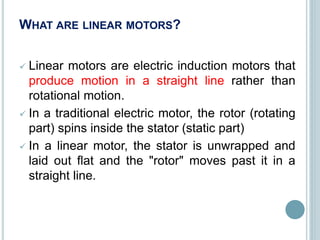 WHAT ARE LINEAR MOTORS?
 Linear motors are electric induction motors that
produce motion in a straight line rather than
rotational motion.
 In a traditional electric motor, the rotor (rotating
part) spins inside the stator (static part)
 In a linear motor, the stator is unwrapped and
laid out flat and the "rotor" moves past it in a
straight line.
 