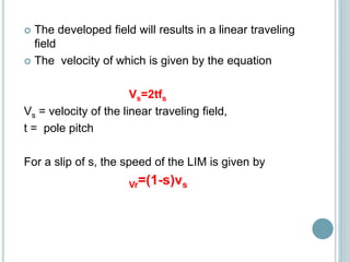  The developed field will results in a linear traveling
field
 The velocity of which is given by the equation
Vs=2tfs
Vs = velocity of the linear traveling field,
t = pole pitch
For a slip of s, the speed of the LIM is given by
Vr=(1-s)vs
 