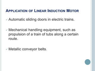 APPLICATION OF LINEAR INDUCTION MOTOR
 Automatic sliding doors in electric trains.
 Mechanical handling equipment, such as
propulsion of a train of tubs along a certain
route.
 Metallic conveyor belts.
 