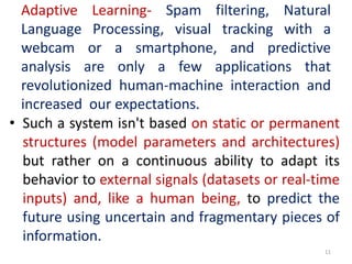 Adaptive Learning- Spam filtering, Natural
Language Processing, visual tracking with a
webcam or a smartphone, and predictive
analysis are only a few applications that
revolutionized human-machine interaction and
increased our expectations.
• Such a system isn't based on static or permanent
structures (model parameters and architectures)
but rather on a continuous ability to adapt its
behavior to external signals (datasets or real-time
inputs) and, like a human being, to predict the
future using uncertain and fragmentary pieces of
information.
11
 