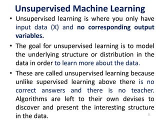 Unsupervised Machine Learning
• Unsupervised learning is where you only have
input data (X) and no corresponding output
variables.
• The goal for unsupervised learning is to model
the underlying structure or distribution in the
data in order to learn more about the data.
• These are called unsupervised learning because
unlike supervised learning above there is no
correct answers and there is no teacher.
Algorithms are left to their own devises to
discover and present the interesting structure
in the data. 21
 
