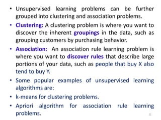 • Unsupervised learning problems can be further
grouped into clustering and association problems.
• Clustering: A clustering problem is where you want to
discover the inherent groupings in the data, such as
grouping customers by purchasing behavior.
• Association: An association rule learning problem is
where you want to discover rules that describe large
portions of your data, such as people that buy X also
tend to buy Y.
• Some popular examples of unsupervised learning
algorithms are:
• k-means for clustering problems.
• Apriori algorithm for association rule learning
problems. 22
 