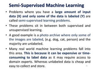 Semi-Supervised Machine Learning
• Problems where you have a large amount of input
data (X) and only some of the data is labeled (Y) are
called semi-supervised learning problems.
• These problems sit in between both supervised and
unsupervised learning.
• A good example is a photo archive where only some of
the images are labeled, (e.g. dog, cat, person) and the
majority are unlabeled.
• Many real world machine learning problems fall into
this area. This is because it can be expensive or time-
consuming to label data as it may require access to
domain experts. Whereas unlabeled data is cheap and
easy to collect and store. 25
 