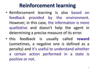 Reinforcement learning
• Reinforcement learning is also based on
feedback provided by the environment.
However, in this case, the information is more
qualitative and doesn't help the agent in
determining a precise measure of its error.
• this feedback is usually called reward
(sometimes, a negative one is defined as a
penalty) and it's useful to understand whether
a certain action performed in a state is
positive or not.
27
 