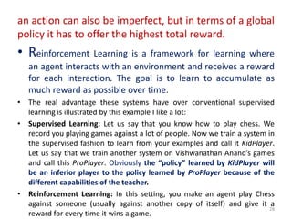 an action can also be imperfect, but in terms of a global
policy it has to offer the highest total reward.
• Reinforcement Learning is a framework for learning where
an agent interacts with an environment and receives a reward
for each interaction. The goal is to learn to accumulate as
much reward as possible over time.
• The real advantage these systems have over conventional supervised
learning is illustrated by this example I like a lot:
• Supervised Learning: Let us say that you know how to play chess. We
record you playing games against a lot of people. Now we train a system in
the supervised fashion to learn from your examples and call it KidPlayer.
Let us say that we train another system on Vishwanathan Anand’s games
and call this ProPlayer. Obviously the “policy” learned by KidPlayer will
be an inferior player to the policy learned by ProPlayer because of the
different capabilities of the teacher.
• Reinforcement Learning: In this setting, you make an agent play Chess
against someone (usually against another copy of itself) and give it a
reward for every time it wins a game.
28
 