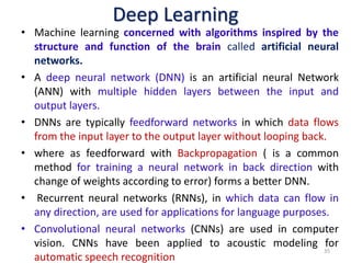 Deep Learning
• Machine learning concerned with algorithms inspired by the
structure and function of the brain called artificial neural
networks.
• A deep neural network (DNN) is an artificial neural Network
(ANN) with multiple hidden layers between the input and
output layers.
• DNNs are typically feedforward networks in which data flows
from the input layer to the output layer without looping back.
• where as feedforward with Backpropagation ( is a common
method for training a neural network in back direction with
change of weights according to error) forms a better DNN.
• Recurrent neural networks (RNNs), in which data can flow in
any direction, are used for applications for language purposes.
• Convolutional neural networks (CNNs) are used in computer
vision. CNNs have been applied to acoustic modeling for
automatic speech recognition
35
 