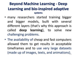Beyond Machine Learning - Deep
Learning and bio-inspired adaptive
systems
• many researchers started training bigger
and bigger models, built with several
different layers (that's why this approach is
called deep learning), to solve new
challenging problems.
• The availability of cheap and fast computers
allowed them to get results in acceptable
timeframes and to use very large datasets
(made up of images, texts, and animations).
36
 