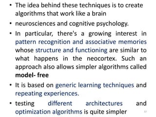 • The idea behind these techniques is to create
algorithms that work like a brain
• neurosciences and cognitive psychology.
• In particular, there's a growing interest in
pattern recognition and associative memories
whose structure and functioning are similar to
what happens in the neocortex. Such an
approach also allows simpler algorithms called
model- free
• It is based on generic learning techniques and
repeating experiences.
• testing different architectures and
optimization algorithms is quite simpler 37
 