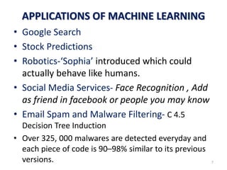 APPLICATIONS OF MACHINE LEARNING
• Google Search
• Stock Predictions
• Robotics-‘Sophia’ introduced which could
actually behave like humans.
• Social Media Services- Face Recognition , Add
as friend in facebook or people you may know
• Email Spam and Malware Filtering- C 4.5
Decision Tree Induction
• Over 325, 000 malwares are detected everyday and
each piece of code is 90–98% similar to its previous
versions. 7
 