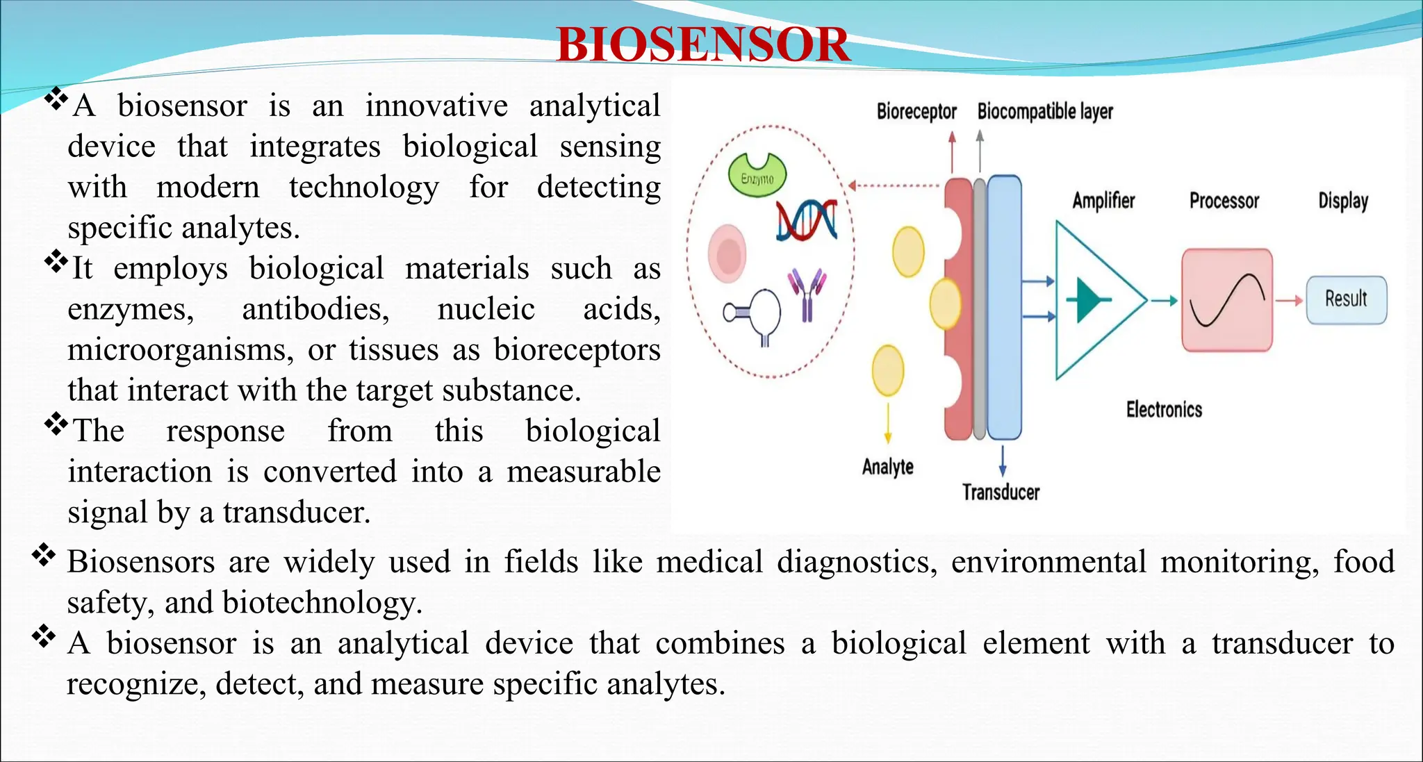 A biosensor is an innovative analytical
device that integrates biological sensing
with modern technology for detecting
specific analytes.
It employs biological materials such as
enzymes, antibodies, nucleic acids,
microorganisms, or tissues as bioreceptors
that interact with the target substance.
The response from this biological
interaction is converted into a measurable
signal by a transducer.
BIOSENSOR
 Biosensors are widely used in fields like medical diagnostics, environmental monitoring, food
safety, and biotechnology.
 A biosensor is an analytical device that combines a biological element with a transducer to
recognize, detect, and measure specific analytes.
 
