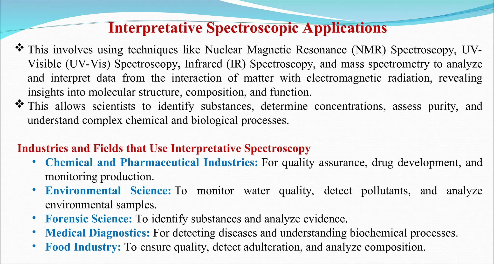  This involves using techniques like Nuclear Magnetic Resonance (NMR) Spectroscopy, UV-
Visible (UV-Vis) Spectroscopy, Infrared (IR) Spectroscopy, and mass spectrometry to analyze
and interpret data from the interaction of matter with electromagnetic radiation, revealing
insights into molecular structure, composition, and function.
 This allows scientists to identify substances, determine concentrations, assess purity, and
understand complex chemical and biological processes.
Industries and Fields that Use Interpretative Spectroscopy
• Chemical and Pharmaceutical Industries: For quality assurance, drug development, and
monitoring production.
• Environmental Science: To monitor water quality, detect pollutants, and analyze
environmental samples.
• Forensic Science: To identify substances and analyze evidence.
• Medical Diagnostics: For detecting diseases and understanding biochemical processes.
• Food Industry: To ensure quality, detect adulteration, and analyze composition.
Interpretative Spectroscopic Applications
 