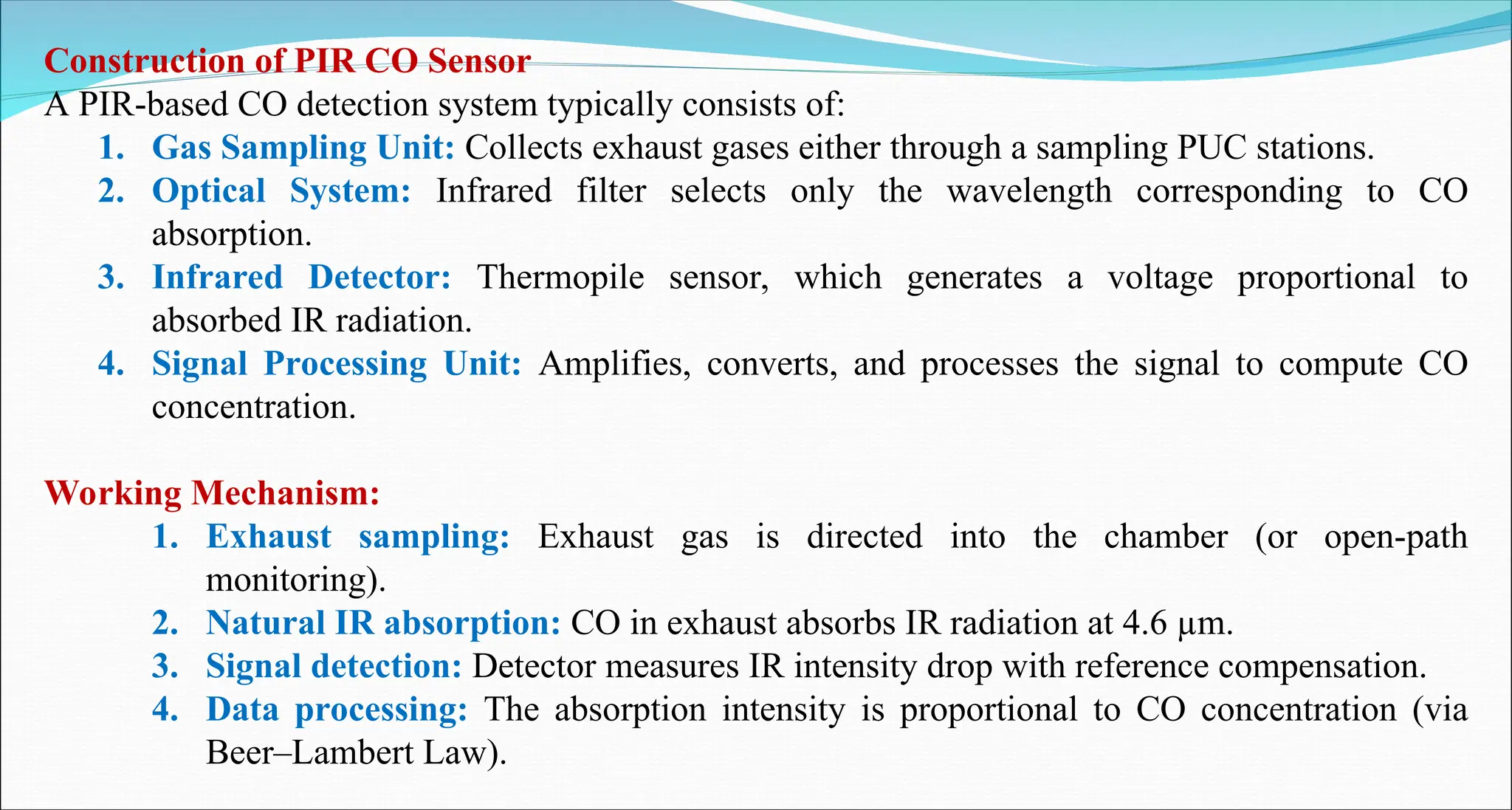 Construction of PIR CO Sensor
A PIR-based CO detection system typically consists of:
1. Gas Sampling Unit: Collects exhaust gases either through a sampling PUC stations.
2. Optical System: Infrared filter selects only the wavelength corresponding to CO
absorption.
3. Infrared Detector: Thermopile sensor, which generates a voltage proportional to
absorbed IR radiation.
4. Signal Processing Unit: Amplifies, converts, and processes the signal to compute CO
concentration.
Working Mechanism:
1. Exhaust sampling: Exhaust gas is directed into the chamber (or open-path
monitoring).
2. Natural IR absorption: CO in exhaust absorbs IR radiation at 4.6 µm.
3. Signal detection: Detector measures IR intensity drop with reference compensation.
4. Data processing: The absorption intensity is proportional to CO concentration (via
Beer–Lambert Law).
 