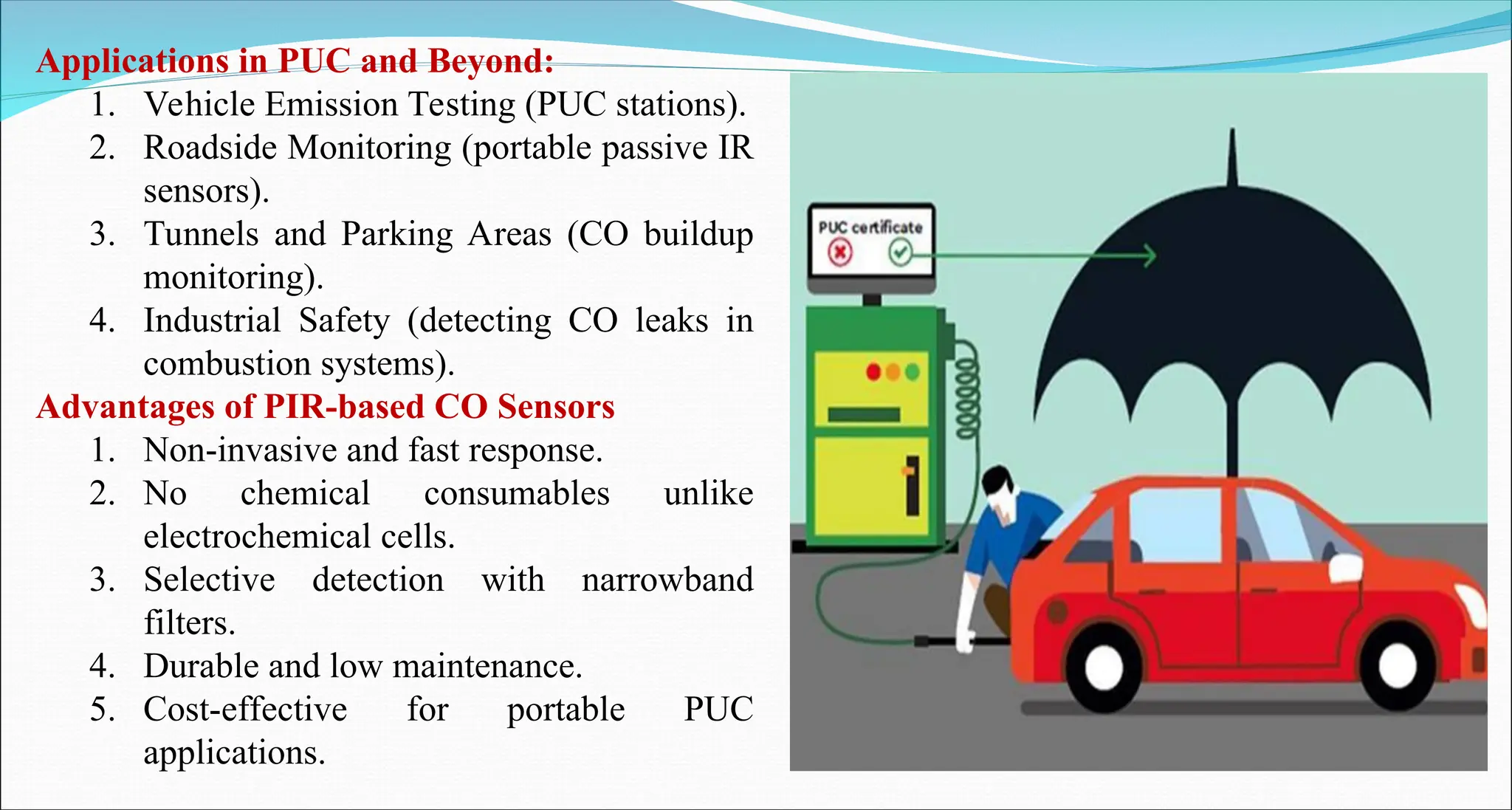 Applications in PUC and Beyond:
1. Vehicle Emission Testing (PUC stations).
2. Roadside Monitoring (portable passive IR
sensors).
3. Tunnels and Parking Areas (CO buildup
monitoring).
4. Industrial Safety (detecting CO leaks in
combustion systems).
Advantages of PIR-based CO Sensors
1. Non-invasive and fast response.
2. No chemical consumables unlike
electrochemical cells.
3. Selective detection with narrowband
filters.
4. Durable and low maintenance.
5. Cost-effective for portable PUC
applications.
 