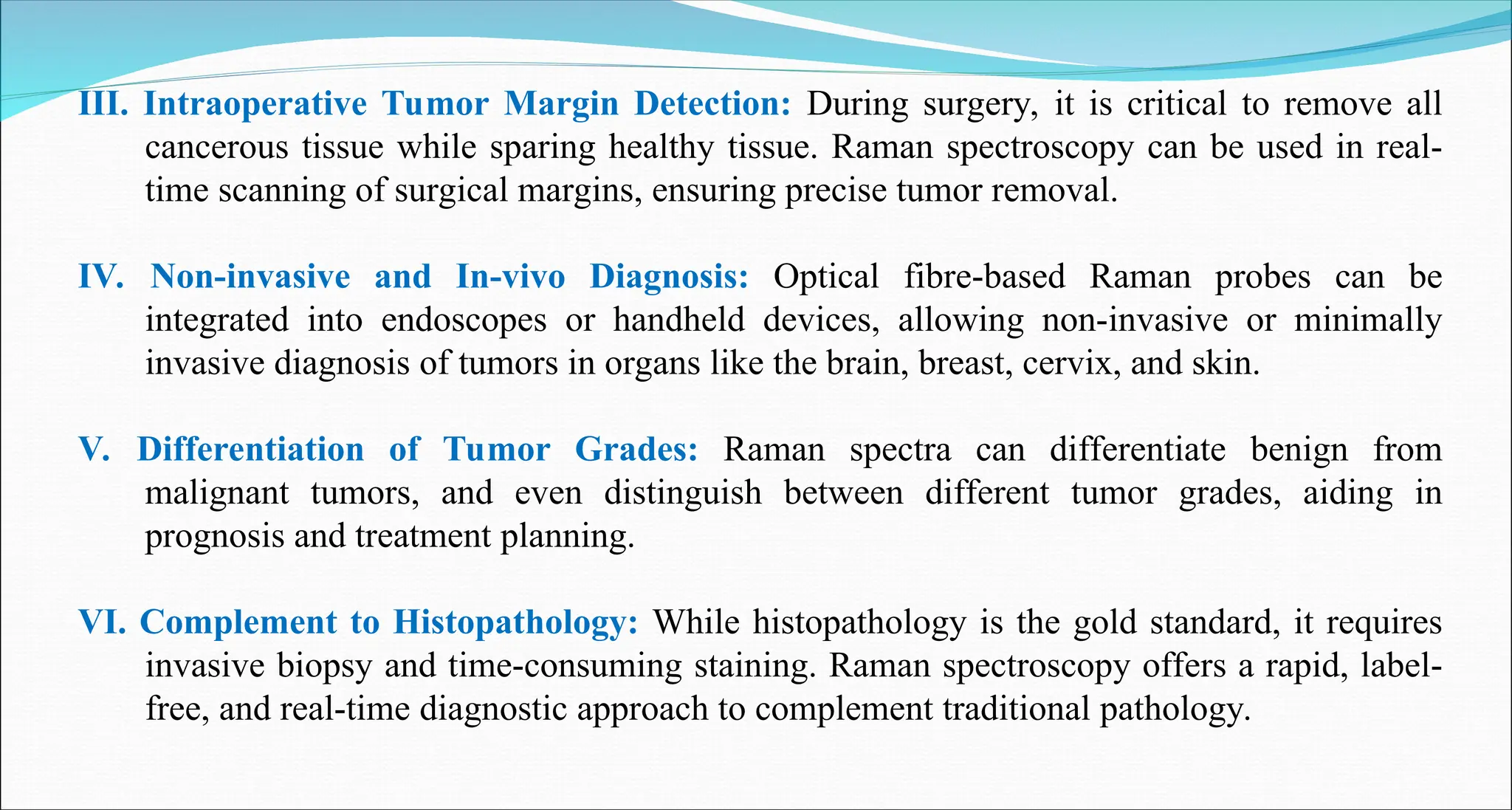 III. Intraoperative Tumor Margin Detection: During surgery, it is critical to remove all
cancerous tissue while sparing healthy tissue. Raman spectroscopy can be used in real-
time scanning of surgical margins, ensuring precise tumor removal.
IV. Non-invasive and In-vivo Diagnosis: Optical fibre-based Raman probes can be
integrated into endoscopes or handheld devices, allowing non-invasive or minimally
invasive diagnosis of tumors in organs like the brain, breast, cervix, and skin.
V. Differentiation of Tumor Grades: Raman spectra can differentiate benign from
malignant tumors, and even distinguish between different tumor grades, aiding in
prognosis and treatment planning.
VI. Complement to Histopathology: While histopathology is the gold standard, it requires
invasive biopsy and time-consuming staining. Raman spectroscopy offers a rapid, label-
free, and real-time diagnostic approach to complement traditional pathology.
 