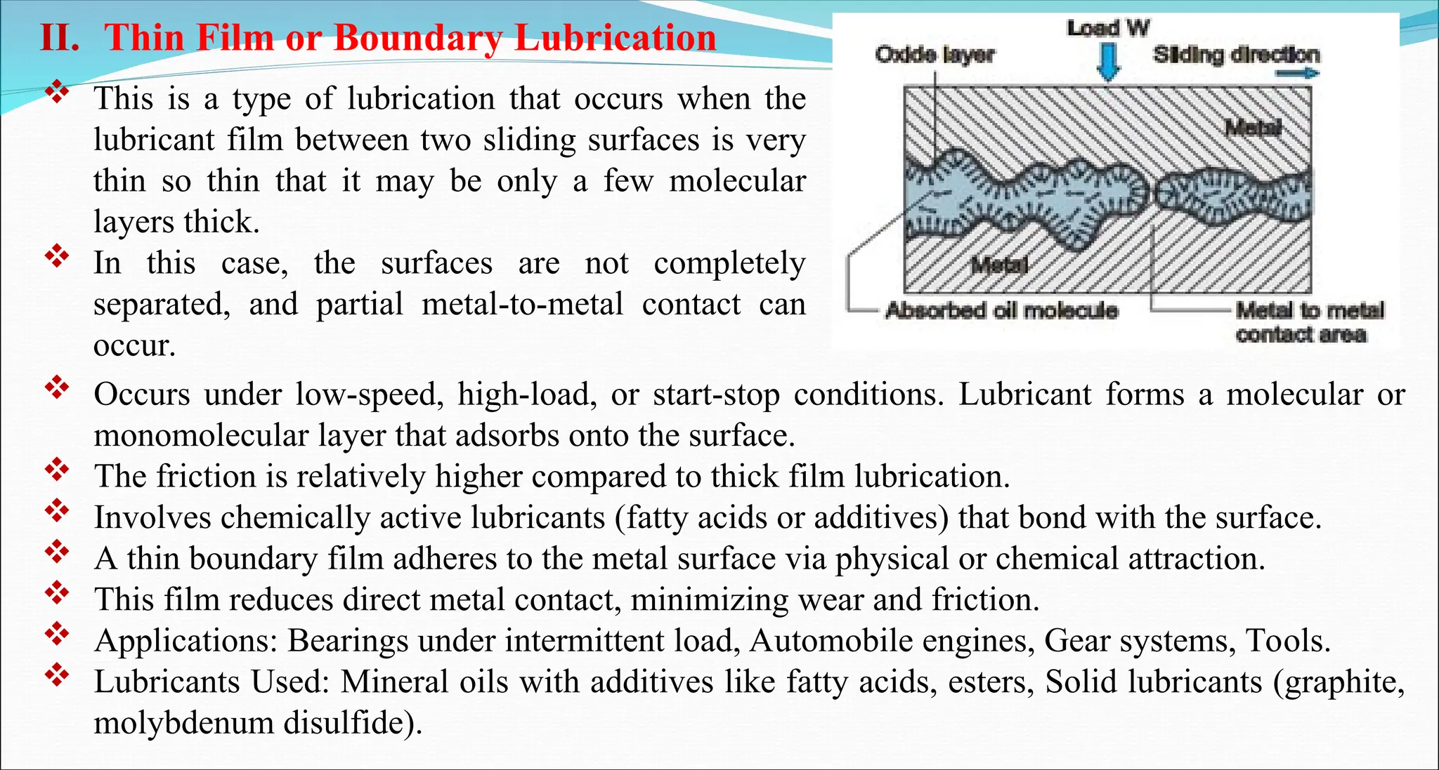  This is a type of lubrication that occurs when the
lubricant film between two sliding surfaces is very
thin so thin that it may be only a few molecular
layers thick.
 In this case, the surfaces are not completely
separated, and partial metal-to-metal contact can
occur.
II. Thin Film or Boundary Lubrication
 Occurs under low-speed, high-load, or start-stop conditions. Lubricant forms a molecular or
monomolecular layer that adsorbs onto the surface.
 The friction is relatively higher compared to thick film lubrication.
 Involves chemically active lubricants (fatty acids or additives) that bond with the surface.
 A thin boundary film adheres to the metal surface via physical or chemical attraction.
 This film reduces direct metal contact, minimizing wear and friction.
 Applications: Bearings under intermittent load, Automobile engines, Gear systems, Tools.
 Lubricants Used: Mineral oils with additives like fatty acids, esters, Solid lubricants (graphite,
molybdenum disulfide).
 