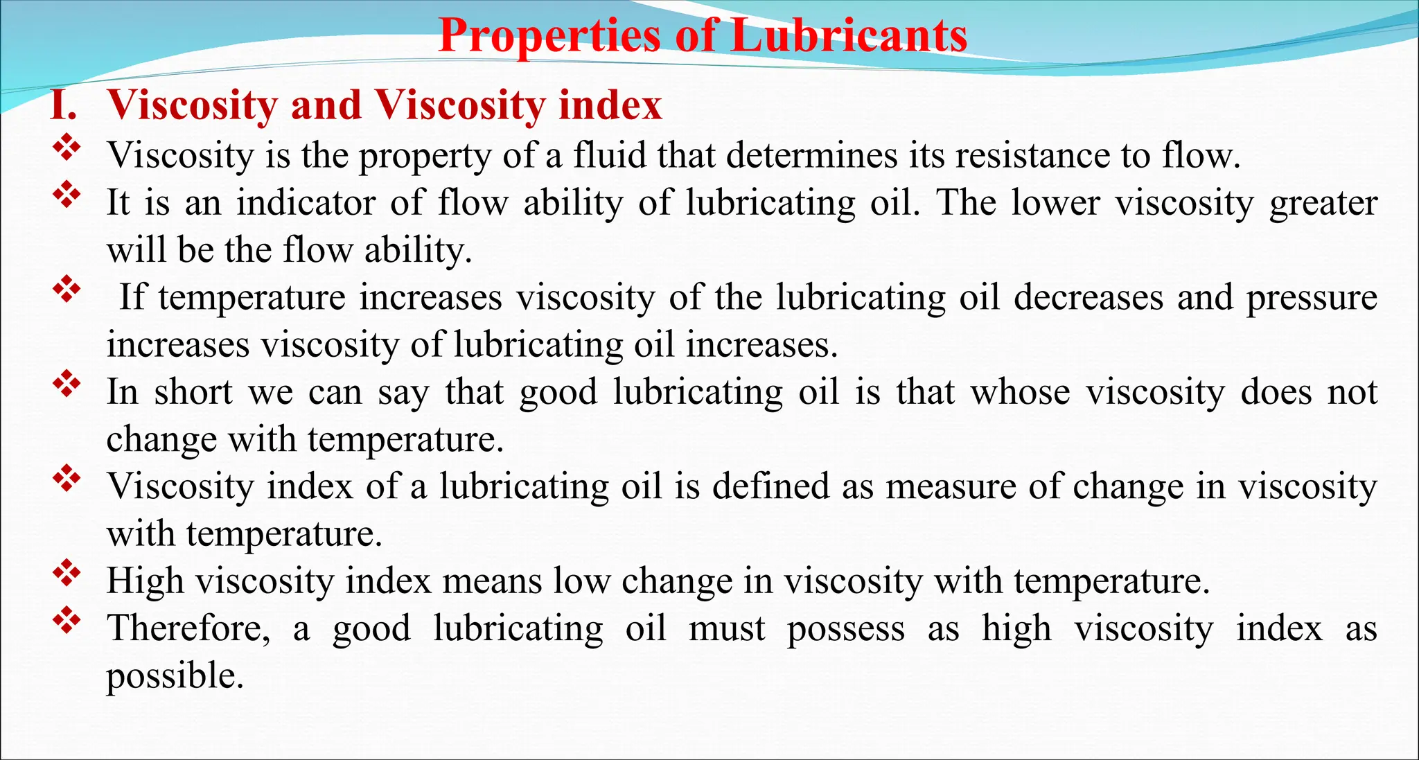 Properties of Lubricants
I. Viscosity and Viscosity index
 Viscosity is the property of a fluid that determines its resistance to flow.
 It is an indicator of flow ability of lubricating oil. The lower viscosity greater
will be the flow ability.
 If temperature increases viscosity of the lubricating oil decreases and pressure
increases viscosity of lubricating oil increases.
 In short we can say that good lubricating oil is that whose viscosity does not
change with temperature.
 Viscosity index of a lubricating oil is defined as measure of change in viscosity
with temperature.
 High viscosity index means low change in viscosity with temperature.
 Therefore, a good lubricating oil must possess as high viscosity index as
possible.
 
