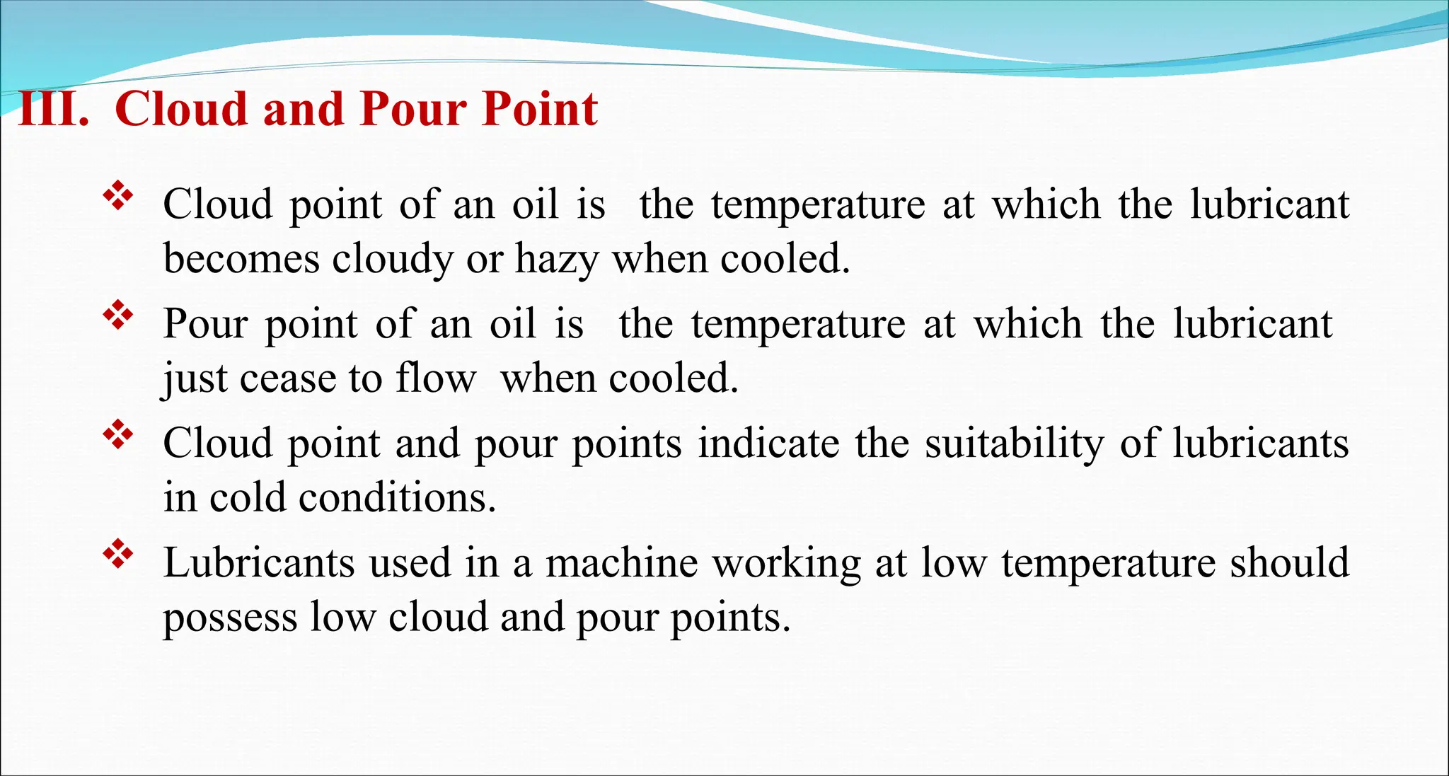III. Cloud and Pour Point
 Cloud point of an oil is the temperature at which the lubricant
becomes cloudy or hazy when cooled.
 Pour point of an oil is the temperature at which the lubricant
just cease to flow when cooled.
 Cloud point and pour points indicate the suitability of lubricants
in cold conditions.
 Lubricants used in a machine working at low temperature should
possess low cloud and pour points.
 