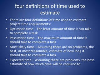 four definitions of time used to
estimate
• There are four definitions of time used to estimate
project time requirements:
• Optimistic time – The least amount of time it can take
to complete a task
• Pessimistic time – The maximum amount of time it
should take to complete a task
• Most likely time – Assuming there are no problems, the
best, or most reasonable, estimate of how long it
should take to complete a task.
• Expected time – Assuming there are problems, the best
estimate of how much time will be required to
 