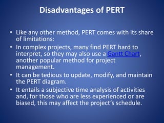 Disadvantages of PERT
• Like any other method, PERT comes with its share
of limitations:
• In complex projects, many find PERT hard to
interpret, so they may also use a Gantt Chart,
another popular method for project
management.
• It can be tedious to update, modify, and maintain
the PERT diagram.
• It entails a subjective time analysis of activities
and, for those who are less experienced or are
biased, this may affect the project’s schedule.
 