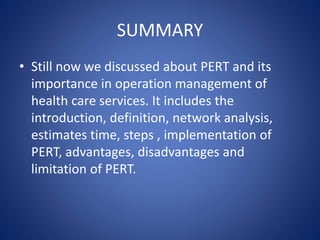SUMMARY
• Still now we discussed about PERT and its
importance in operation management of
health care services. It includes the
introduction, definition, network analysis,
estimates time, steps , implementation of
PERT, advantages, disadvantages and
limitation of PERT.
 