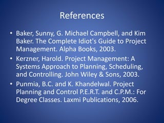 References
• Baker, Sunny, G. Michael Campbell, and Kim
Baker. The Complete Idiot's Guide to Project
Management. Alpha Books, 2003.
• Kerzner, Harold. Project Management: A
Systems Approach to Planning, Scheduling,
and Controlling. John Wiley & Sons, 2003.
• Punmia, B.C. and K. Khandelwal. Project
Planning and Control P.E.R.T. and C.P.M.: For
Degree Classes. Laxmi Publications, 2006.
 