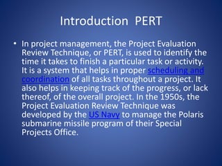 Introduction PERT
• In project management, the Project Evaluation
Review Technique, or PERT, is used to identify the
time it takes to finish a particular task or activity.
It is a system that helps in proper scheduling and
coordination of all tasks throughout a project. It
also helps in keeping track of the progress, or lack
thereof, of the overall project. In the 1950s, the
Project Evaluation Review Technique was
developed by the US Navy to manage the Polaris
submarine missile program of their Special
Projects Office.
 
