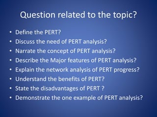 Question related to the topic?
• Define the PERT?
• Discuss the need of PERT analysis?
• Narrate the concept of PERT analysis?
• Describe the Major features of PERT analysis?
• Explain the network analysis of PERT progress?
• Understand the benefits of PERT?
• State the disadvantages of PERT ?
• Demonstrate the one example of PERT analysis?
 