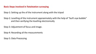 Basic Steps involved in Totalstation surveying
Step-1: Setting up the of the instrument along with the tripod
Step-2: Levelling of the instrument approximately with the help of “bull’s eye bubble”
and then verifying the levelling electronically
Step-3: Adjustment of focus and image.
Step-4: Recording all the measurements
Step-5: Data Processing
 