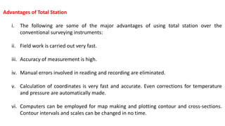Advantages of Total Station
i. The following are some of the major advantages of using total station over the
conventional surveying instruments:
ii. Field work is carried out very fast.
iii. Accuracy of measurement is high.
iv. Manual errors involved in reading and recording are eliminated.
v. Calculation of coordinates is very fast and accurate. Even corrections for temperature
and pressure are automatically made.
vi. Computers can be employed for map making and plotting contour and cross-sections.
Contour intervals and scales can be changed in no time.
 