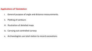 Applications of Totalstation
i. General purpose of angle and distance measurements.
ii. Plotting of contours
iii. Illustration of detailed maps
iv. Carrying out controlled surveys
v. Archaeologists use total station to record excavations
 