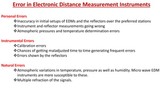 Error in Electronic Distance Measurement Instruments
Personal Errors
Inaccuracy in initial setups of EDMs and the reflectors over the preferred stations
Instrument and reflector measurements going wrong
Atmospheric pressures and temperature determination errors
Instrumental Errors
Calibration errors
Chances of getting maladjusted time to time generating frequent errors
Errors shown by the reflectors
Natural Errors
Atmospheric variations in temperature, pressure as well as humidity. Micro wave EDM
instruments are more susceptible to these.
Multiple refraction of the signals.
 